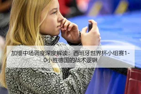 加维中场调度深度解读：西班牙世界杯小组赛1-0小胜德国的战术逻辑